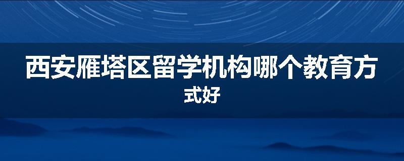 西安雁塔区留学机构哪个教育方式好