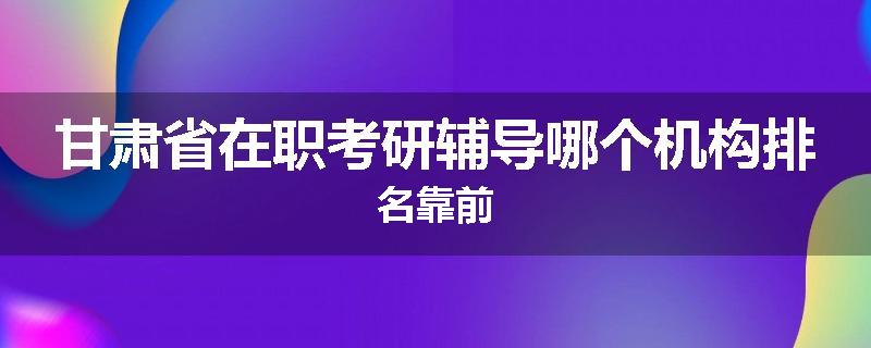 甘肃省在职考研辅导哪个机构排名靠前