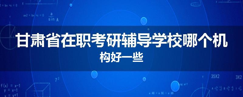 甘肃省在职考研辅导学校哪个机构好一些