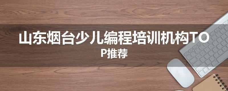 山东烟台少儿编程培训机构TOP推荐