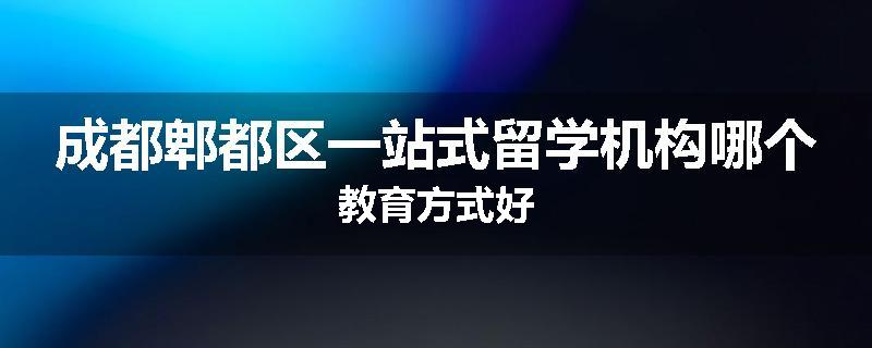 成都郫都区一站式留学机构哪个教育方式好