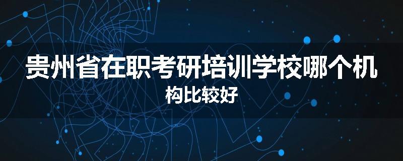贵州省在职考研培训学校哪个机构比较好