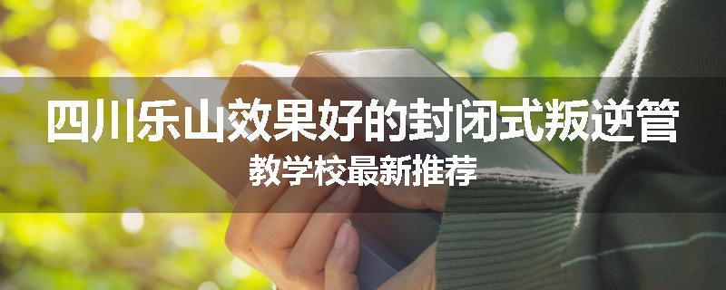 四川乐山效果好的封闭式叛逆管教学校最新推荐