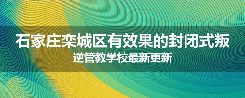 石家庄栾城区有效果的封闭式叛逆管教学校最新更新