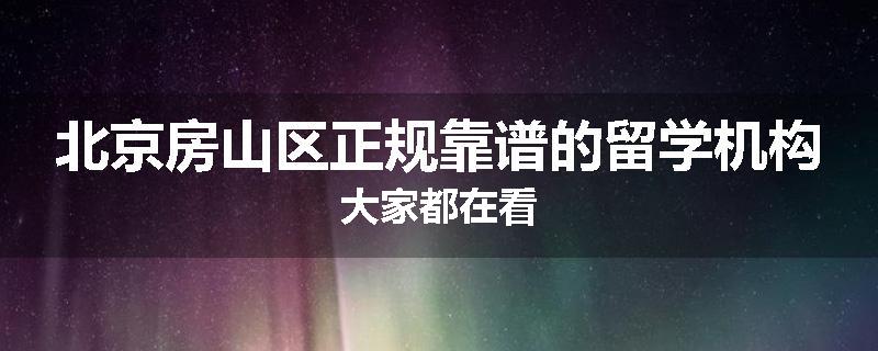 北京房山区正规靠谱的留学机构大家都在看