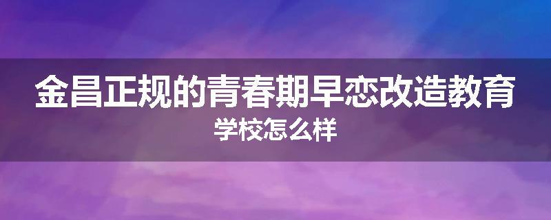 金昌正规的青春期早恋改造教育学校怎么样