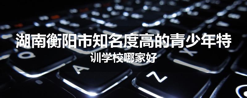 湖南衡阳市知名度高的青少年特训学校哪家好