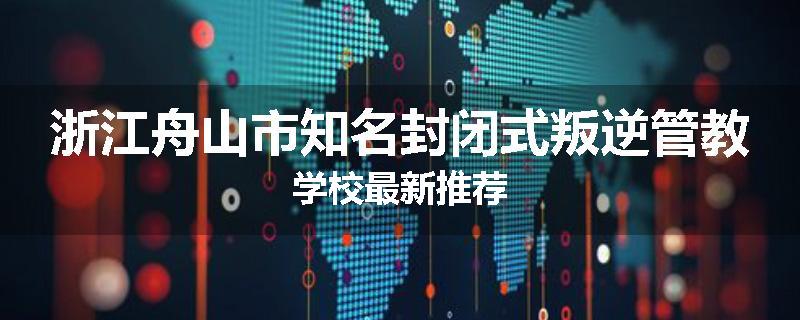 浙江舟山市知名封闭式叛逆管教学校最新推荐