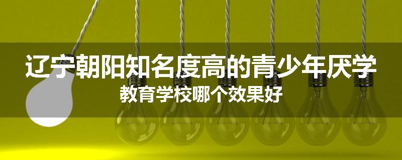 辽宁朝阳知名度高的青少年厌学教育学校哪个效果好