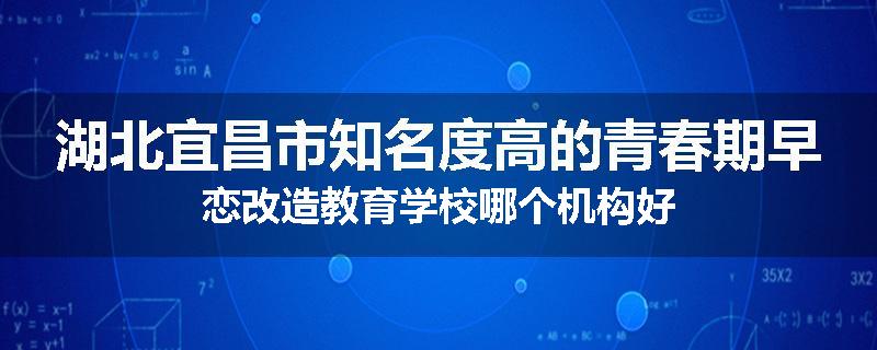 湖北宜昌市知名度高的青春期早恋改造教育学校哪个机构好