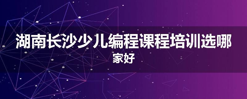湖南长沙少儿编程课程培训选哪家好