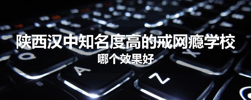 陕西汉中知名度高的戒网瘾学校哪个效果好