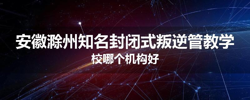 安徽滁州知名封闭式叛逆管教学校哪个机构好