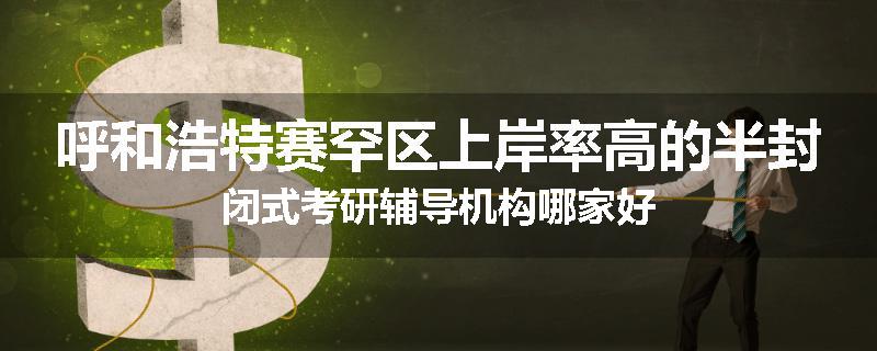 呼和浩特赛罕区上岸率高的半封闭式考研辅导机构哪家好