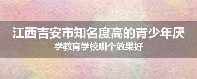 江西吉安市知名度高的青少年厌学教育学校哪个效果好