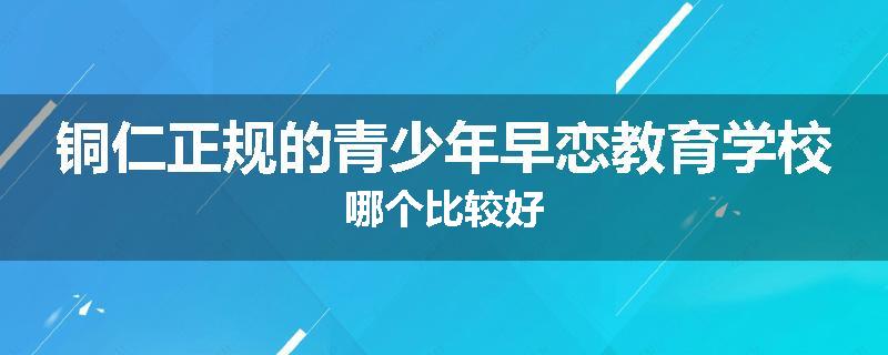 铜仁正规的青少年早恋教育学校哪个比较好