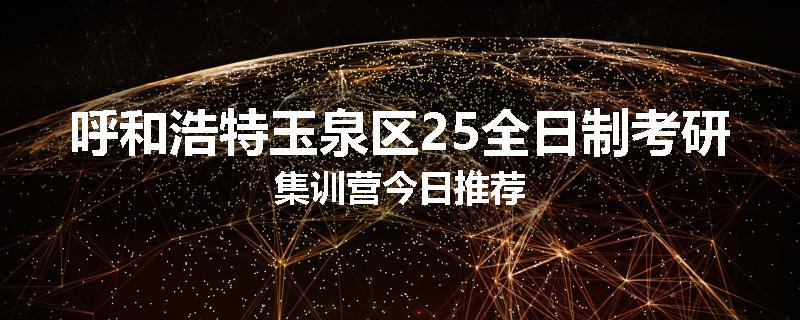 呼和浩特玉泉区25全日制考研集训营今日推荐