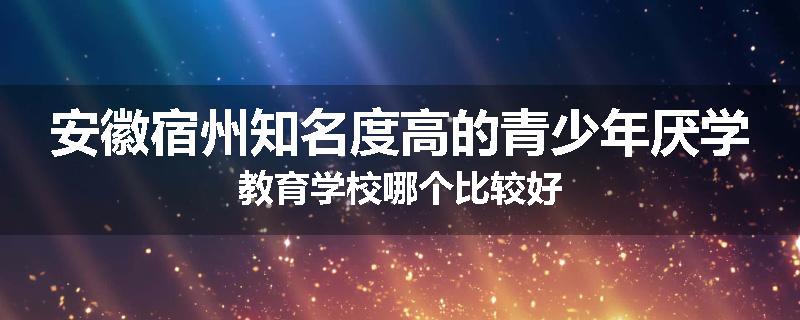 安徽宿州知名度高的青少年厌学教育学校哪个比较好