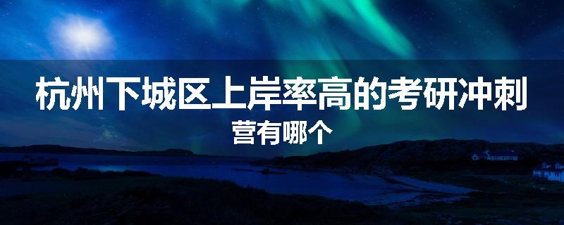 杭州下城区上岸率高的考研冲刺营有哪个