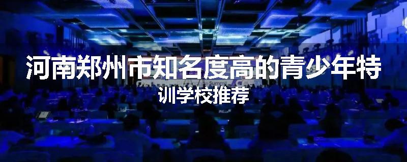 河南郑州市知名度高的青少年特训学校推荐