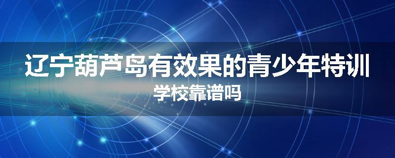 辽宁葫芦岛有效果的青少年特训学校靠谱吗