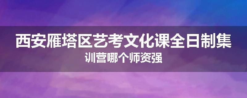 西安雁塔区艺考文化课全日制集训营哪个师资强