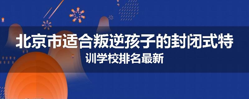 北京市适合叛逆孩子的封闭式特训学校排名最新