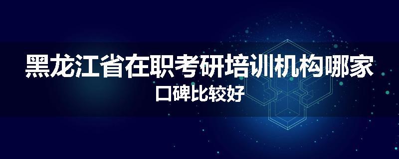 黑龙江省在职考研培训机构哪家口碑比较好