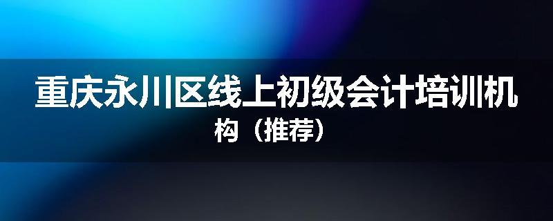 重庆永川区线上初级会计培训机构（推荐）