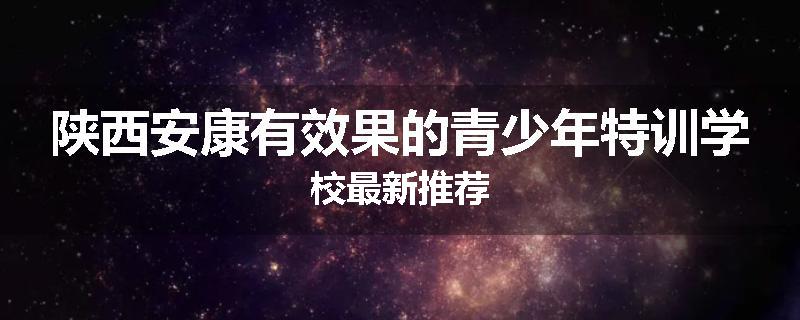 陕西安康有效果的青少年特训学校最新推荐