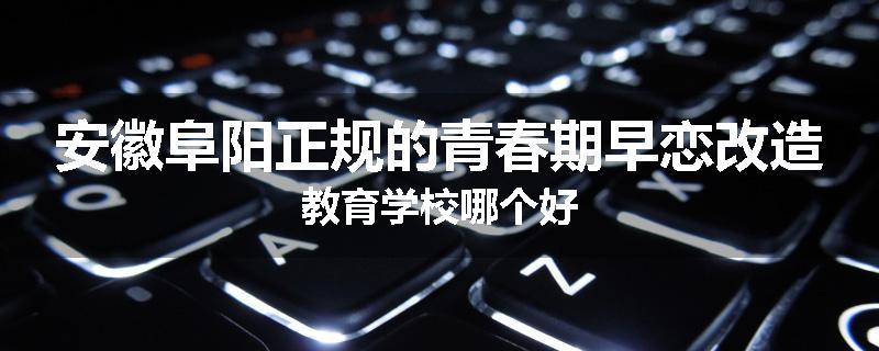 安徽阜阳正规的青春期早恋改造教育学校哪个好