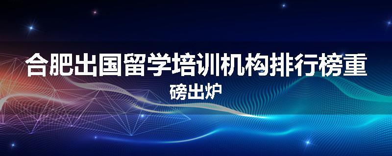 合肥出国留学培训机构排行榜重磅出炉