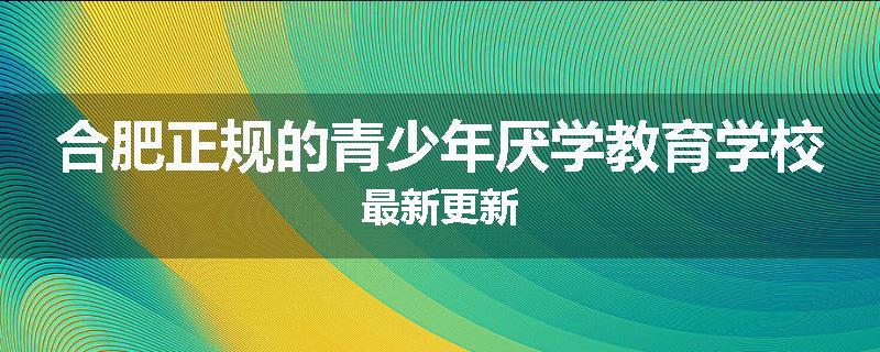合肥正规的青少年厌学教育学校最新更新