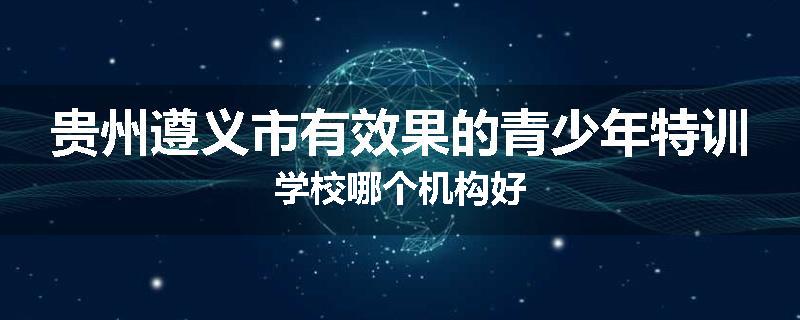 贵州遵义市有效果的青少年特训学校哪个机构好