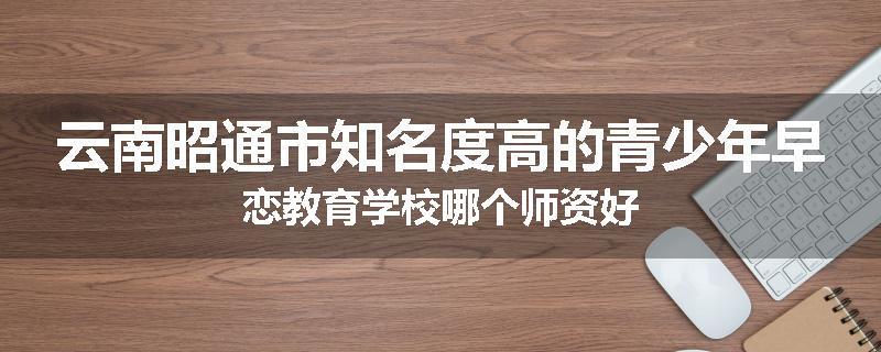 云南昭通市知名度高的青少年早恋教育学校哪个师资好