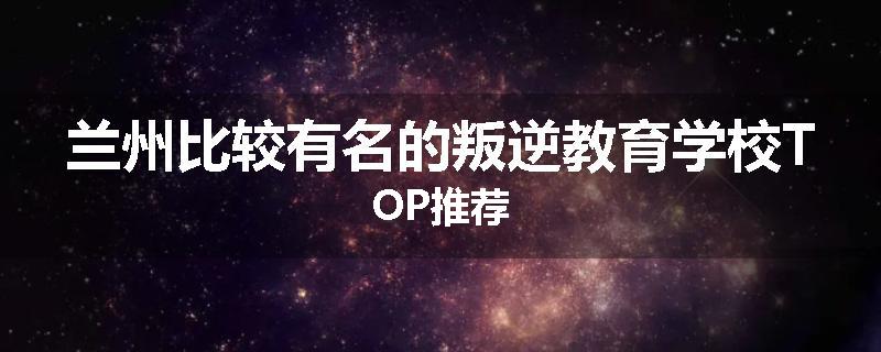 兰州比较有名的叛逆教育学校TOP推荐