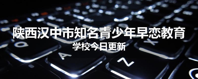 陕西汉中市知名青少年早恋教育学校今日更新
