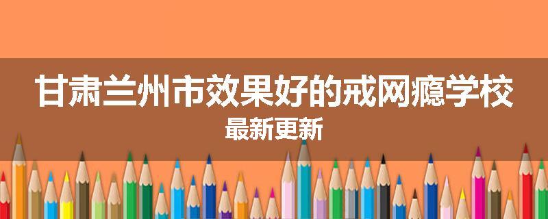 甘肃兰州市效果好的戒网瘾学校最新更新