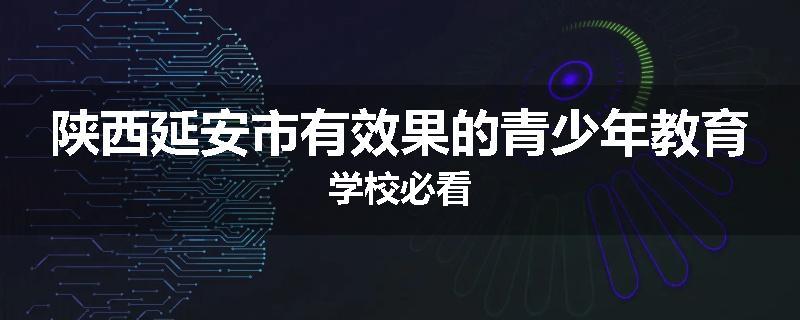 陕西延安市有效果的青少年教育学校必看