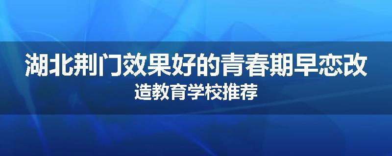湖北荆门效果好的青春期早恋改造教育学校推荐