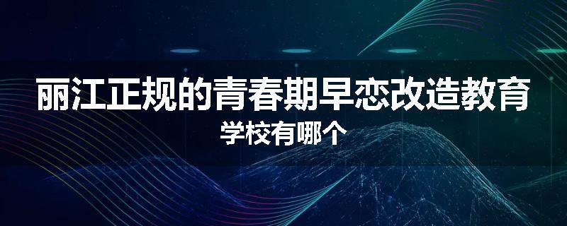 丽江正规的青春期早恋改造教育学校有哪个