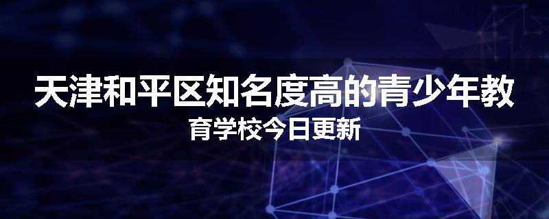 天津和平区知名度高的青少年教育学校今日更新