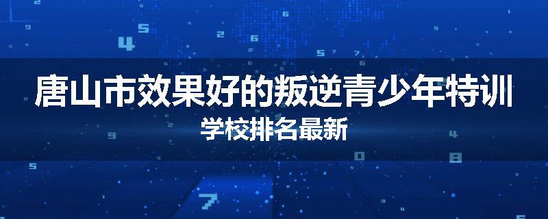 唐山市效果好的叛逆青少年特训学校排名最新