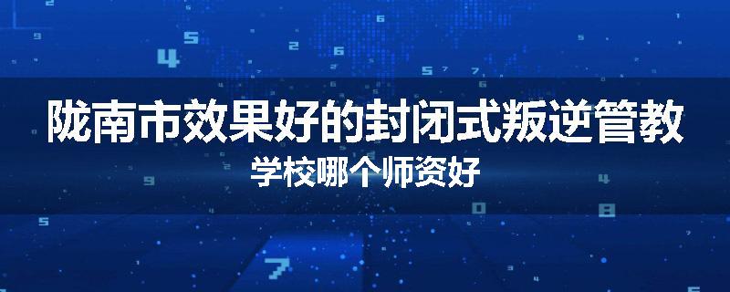 陇南市效果好的封闭式叛逆管教学校哪个师资好