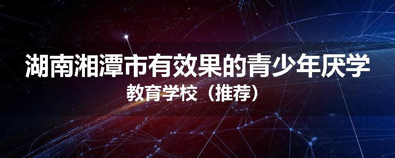 湖南湘潭市有效果的青少年厌学教育学校（推荐）