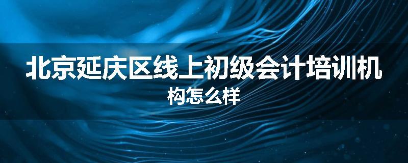 北京延庆区线上初级会计培训机构怎么样