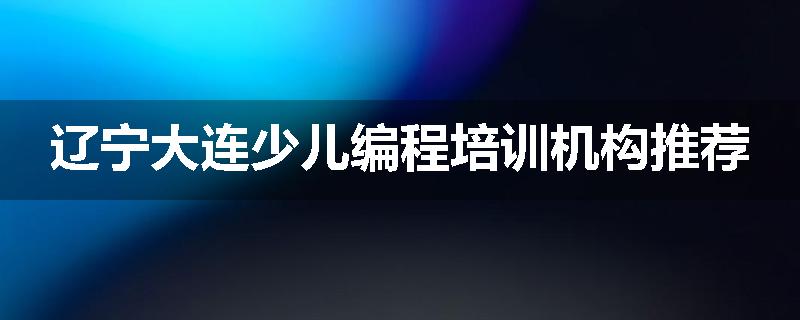 辽宁大连少儿编程培训机构推荐