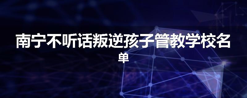 南宁不听话叛逆孩子管教学校名单