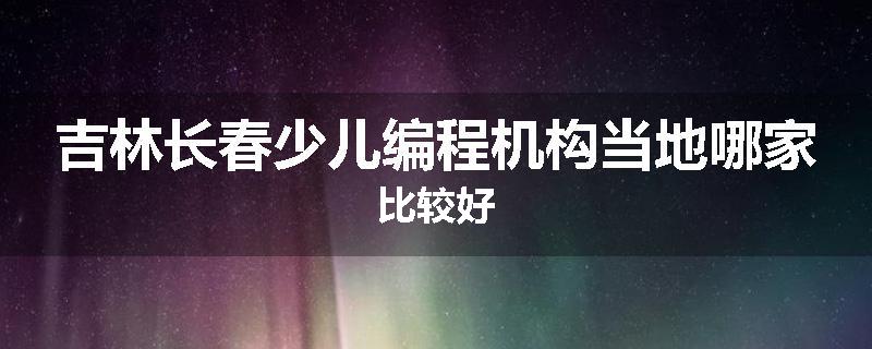 吉林长春少儿编程机构当地哪家比较好
