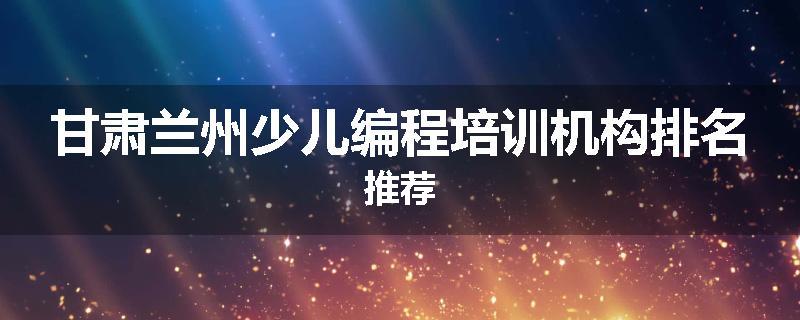 甘肃兰州少儿编程培训机构排名推荐